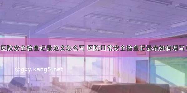 节日医院安全检查记录范文怎么写 医院日常安全检查记录表如何填写(6篇)