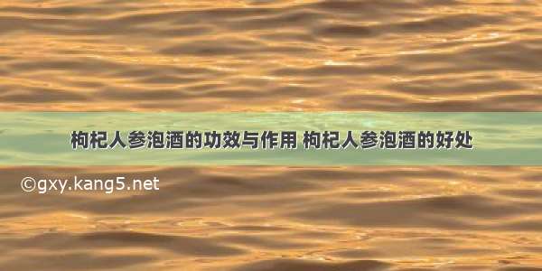 枸杞人参泡酒的功效与作用 枸杞人参泡酒的好处