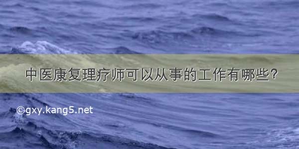 中医康复理疗师可以从事的工作有哪些？