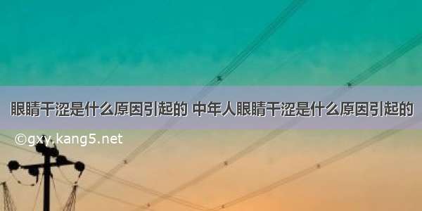 眼睛干涩是什么原因引起的 中年人眼睛干涩是什么原因引起的