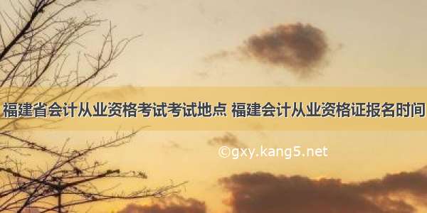 福建省会计从业资格考试考试地点 福建会计从业资格证报名时间