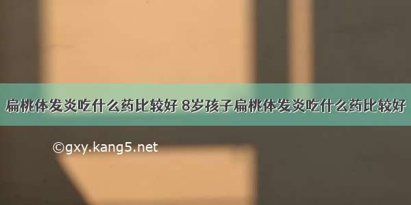 扁桃体发炎吃什么药比较好 8岁孩子扁桃体发炎吃什么药比较好