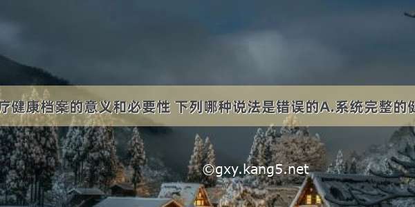 关于全科医疗健康档案的意义和必要性 下列哪种说法是错误的A.系统完整的健康档案可为