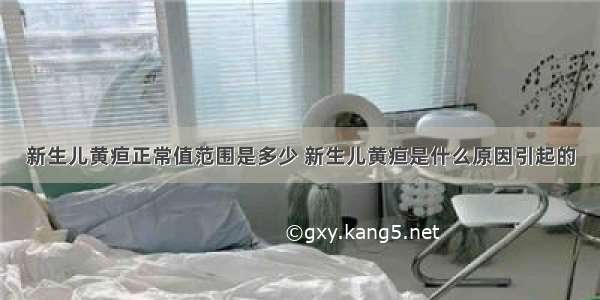 新生儿黄疸正常值范围是多少 新生儿黄疸是什么原因引起的