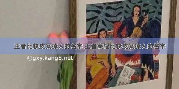 王者比较皮又撩人的名字 王者荣耀比较皮又撩人的名字