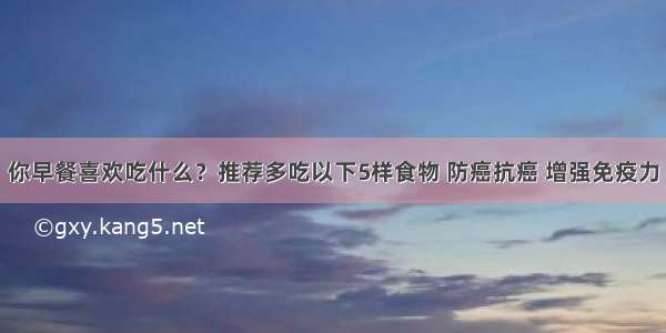 你早餐喜欢吃什么？推荐多吃以下5样食物 防癌抗癌 增强免疫力