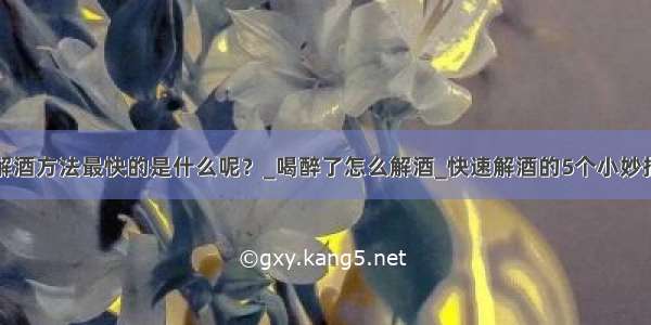 解酒方法最快的是什么呢？_喝醉了怎么解酒_快速解酒的5个小妙招