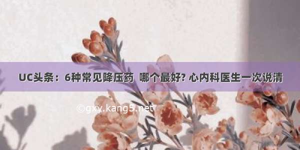 UC头条：6种常见降压药  哪个最好? 心内科医生一次说清