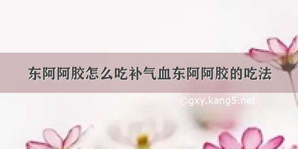 东阿阿胶怎么吃补气血东阿阿胶的吃法