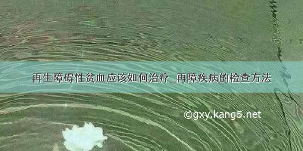 再生障碍性贫血应该如何治疗_再障疾病的检查方法