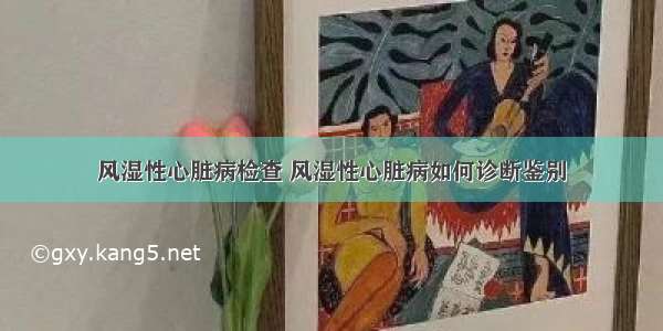 风湿性心脏病检查 风湿性心脏病如何诊断鉴别