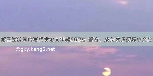 犯罪团伙靠代写代发论文诈骗600万 警方：成员大多初高中文化