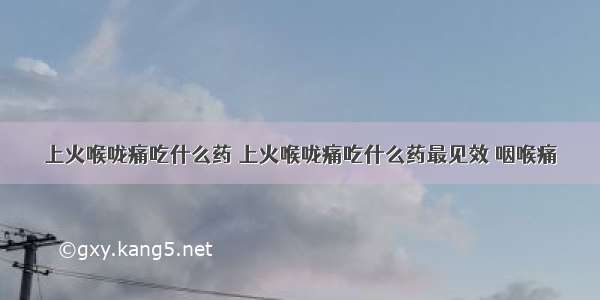 上火喉咙痛吃什么药 上火喉咙痛吃什么药最见效 咽喉痛