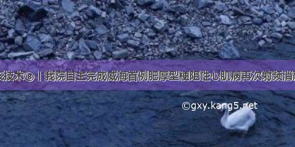 硬核技术⑧丨我院自主完成威海首例肥厚型梗阻性心肌病再次射频消融术