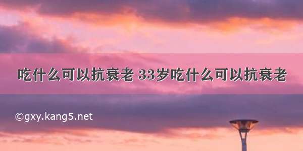 吃什么可以抗衰老 33岁吃什么可以抗衰老