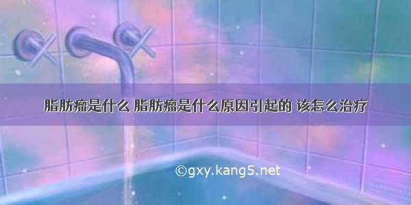 脂肪瘤是什么 脂肪瘤是什么原因引起的 该怎么治疗