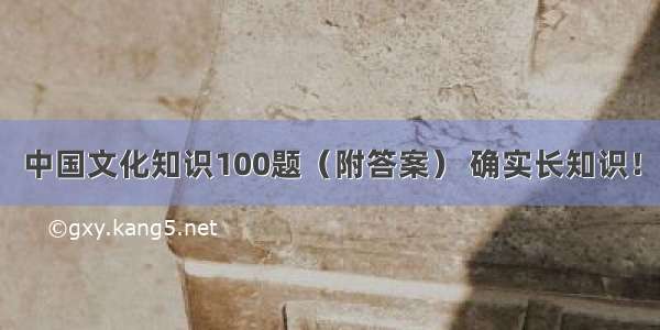 中国文化知识100题（附答案） 确实长知识！