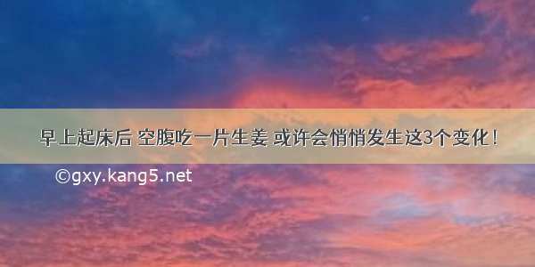 早上起床后 空腹吃一片生姜 或许会悄悄发生这3个变化！