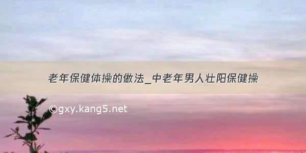 老年保健体操的做法_中老年男人壮阳保健操