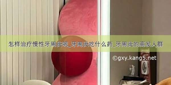 怎样治疗慢性牙周炎呢_牙周炎吃什么药_牙周炎的高发人群