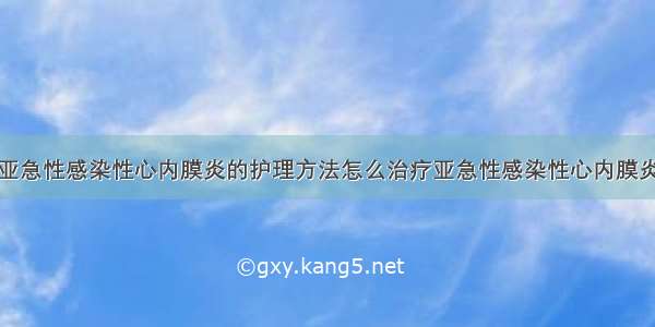 亚急性感染性心内膜炎的护理方法怎么治疗亚急性感染性心内膜炎