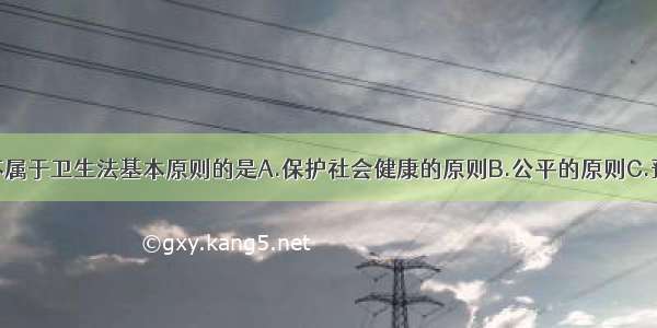 下列原则中不属于卫生法基本原则的是A.保护社会健康的原则B.公平的原则C.预防为主的原