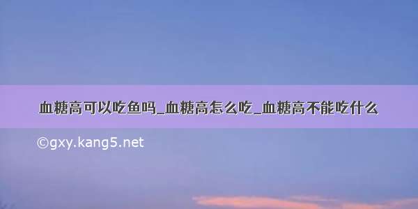 血糖高可以吃鱼吗_血糖高怎么吃_血糖高不能吃什么