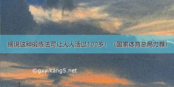 据说这种锻炼法可让人人活过100岁！（国家体育总局力荐）