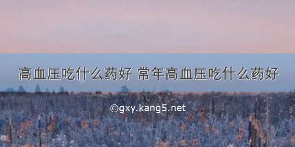 高血压吃什么药好 常年高血压吃什么药好