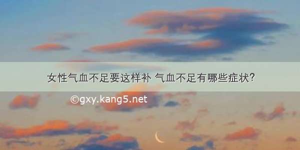 女性气血不足要这样补 气血不足有哪些症状？