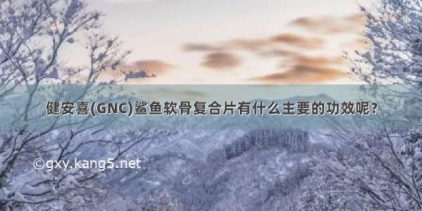 健安喜(GNC)鲨鱼软骨复合片有什么主要的功效呢？