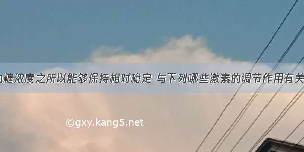 单选题人体血糖浓度之所以能够保持相对稳定 与下列哪些激素的调节作用有关A.胰岛素B.胰