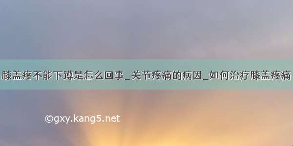 膝盖疼不能下蹲是怎么回事_关节疼痛的病因_如何治疗膝盖疼痛