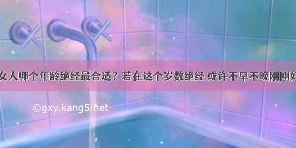 女人哪个年龄绝经最合适？若在这个岁数绝经 或许不早不晚刚刚好