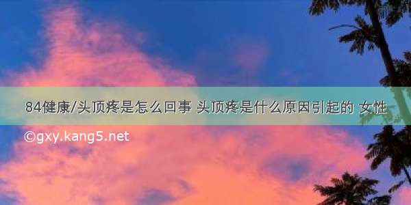 84健康/头顶疼是怎么回事 头顶疼是什么原因引起的 女性