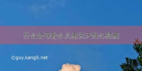 什么会导致小儿患先天性心脏病