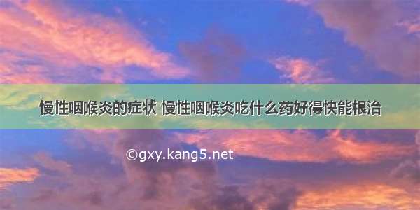 慢性咽喉炎的症状 慢性咽喉炎吃什么药好得快能根治