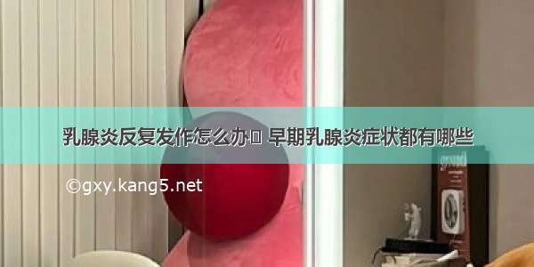 乳腺炎反复发作怎么办	 早期乳腺炎症状都有哪些