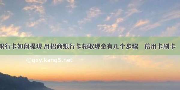 招商银行卡如何提现 用招商银行卡领取现金有几个步骤 – 信用卡刷卡 – 前端