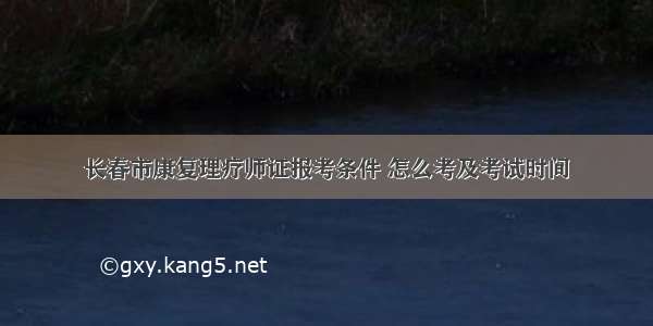 长春市康复理疗师证报考条件 怎么考及考试时间