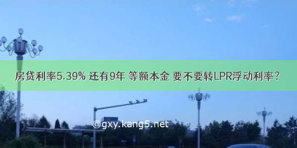 房贷利率5.39% 还有9年 等额本金 要不要转LPR浮动利率？