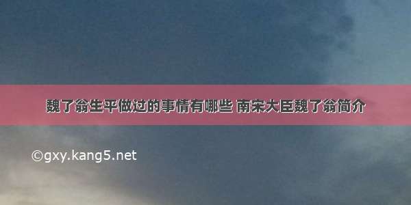 魏了翁生平做过的事情有哪些 南宋大臣魏了翁简介