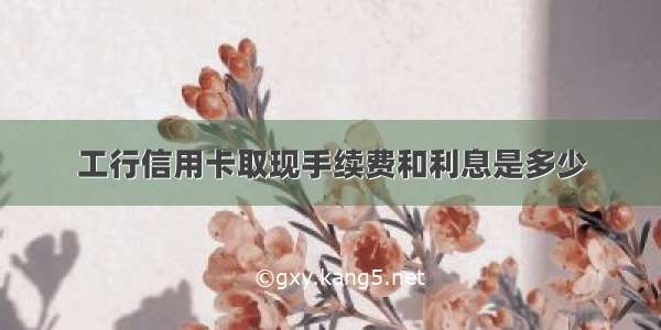 工行信用卡取现手续费和利息是多少