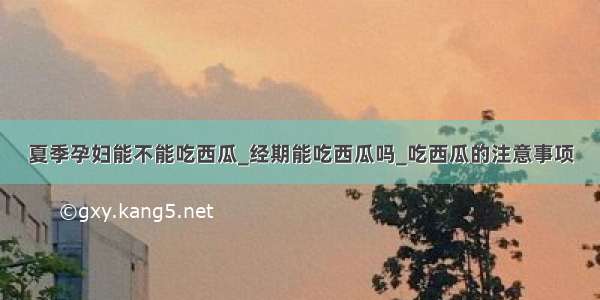 夏季孕妇能不能吃西瓜_经期能吃西瓜吗_吃西瓜的注意事项