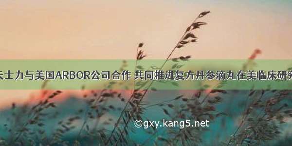 天士力与美国ARBOR公司合作 共同推进复方丹参滴丸在美临床研究