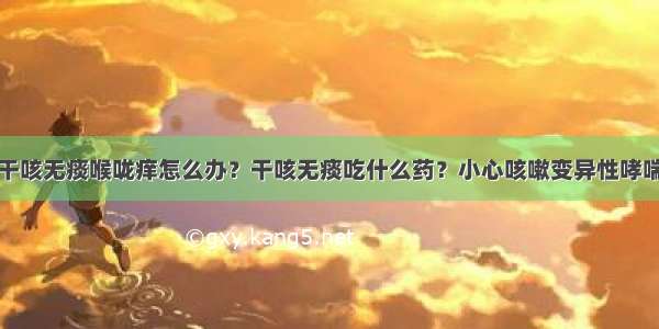 干咳无痰喉咙痒怎么办？干咳无痰吃什么药？小心咳嗽变异性哮喘