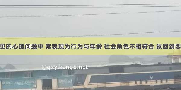 在病人常见的心理问题中 常表现为行为与年龄 社会角色不相符合 象回到婴儿时期 此