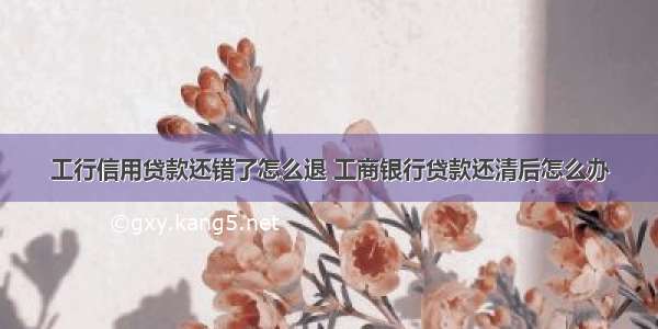 工行信用贷款还错了怎么退 工商银行贷款还清后怎么办