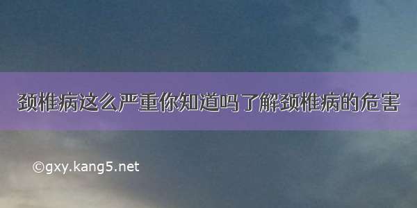 颈椎病这么严重你知道吗了解颈椎病的危害