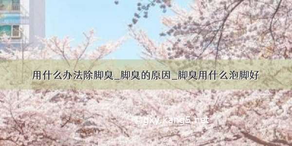 用什么办法除脚臭_脚臭的原因_脚臭用什么泡脚好